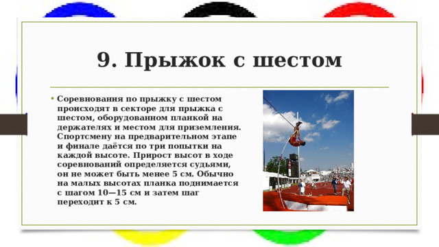 9. Прыжок с шестом Соревнования по прыжку с шестом происходят в секторе для прыжка с шестом, оборудованном планкой на держателях и местом для приземления. Спортсмену на предварительном этапе и финале даётся по три попытки на каждой высоте. Прирост высот в ходе соревнований определяется судьями, он не может быть менее 5 см. Обычно на малых высотах планка поднимается с шагом 10—15 см и затем шаг переходит к 5 см. 