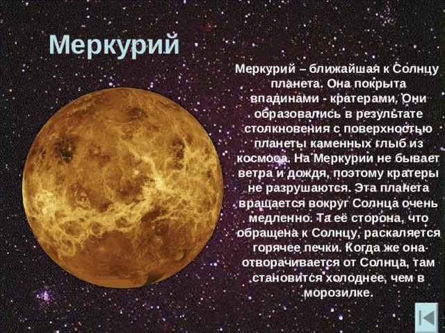 Меркурий  Меркурий – ближайшая к Солнцу планета. Она покрыта впадинами - кратерами. Они образовались в результате столкновения с поверхностью планеты каменных глыб из космоса. На Меркурии не бывает ветра и дождя , поэтому кратеры не разрушаются. Эта планета вращается вокруг Солнца очень медленно. Та её сторона , что обращена к Солнцу , раскаляется горячее печки. Когда же она отворачивается от Солнца , там становится холоднее , чем в морозилке. 