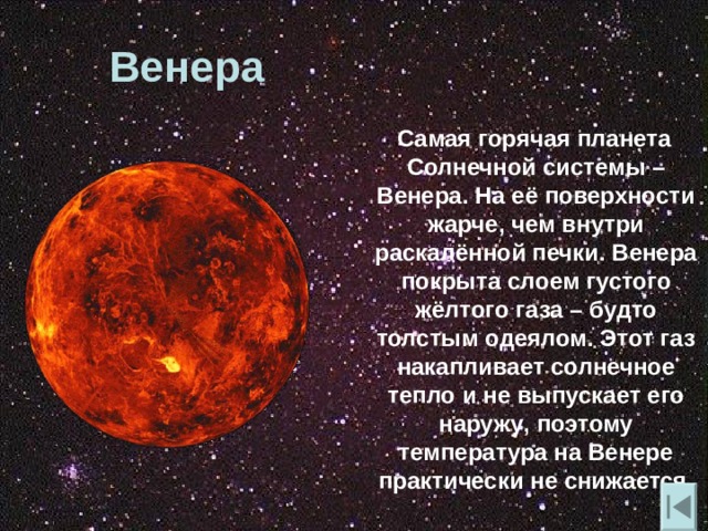 Венера  Самая горячая планета Солнечной системы – Венера. На её поверхности жарче , чем внутри раскалённой печки. Венера покрыта слоем густого жёлтого газа – будто толстым одеялом. Этот газ накапливает солнечное тепло и не выпускает его наружу , поэтому температура на Венере практически не снижается. 