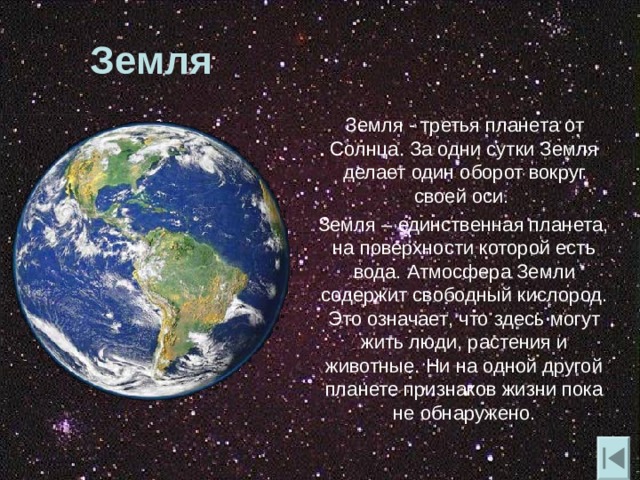 Земля  Земля - третья планета от Солнца. За одни сутки Земля делает один оборот вокруг своей оси.  Земля – единственная планета , на поверхности которой есть вода. Атмосфера Земли содержит свободный кислород. Это означает , что здесь могут жить люди , растения и животные. Ни на одной другой планете признаков жизни пока не обнаружено. 