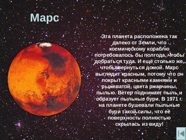 Марс  Эта планета расположена так далеко от Земли , что космическому кораблю потребовалось бы полгода , чтобы добраться туда. И ещё столько же , чтобы вернуться домой. Марс выглядит красным , потому что он покрыт красными камнями и рыжеватой , цвета ржавчины , пылью. Ветер поднимает пыль и образует пыльные бури. В 1971 г. на планете бушевали пыльные бури такой силы , что её поверхность полностью скрылась из виду! 