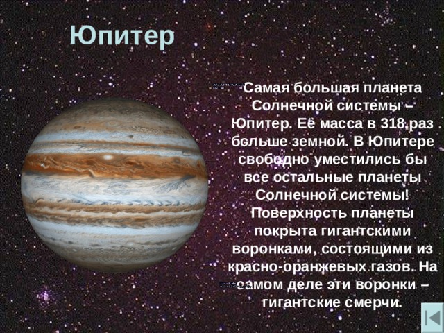 Юпитер  Самая большая планета Солнечной системы – Юпитер. Её масса в 318 раз больше земной. В Юпитере свободно уместились бы все остальные планеты Солнечной системы! Поверхность планеты покрыта гигантскими воронками , состоящими из красно-оранжевых газов. На самом деле эти воронки – гигантские смерчи. 