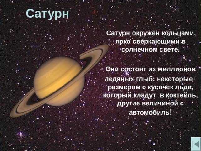 Сатурн  Сатурн окружён кольцами, ярко сверкающими в солнечном свете.   Они состоят из миллионов  ледяных глыб: некоторые размером с кусочек льда, который кладут в коктейль, другие величиной с автомобиль ! 