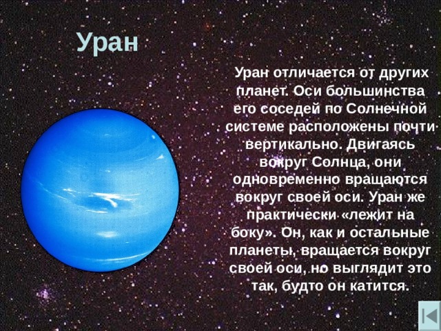 Уран  Уран отличается от других планет. Оси большинства его соседей по Солнечной системе расположены почти вертикально. Двигаясь вокруг Солнца , они одновременно вращаются вокруг своей оси. Уран же практически «лежит на боку». Он , как и остальные планеты , вращается вокруг своей оси , но выглядит это так , будто он катится. 