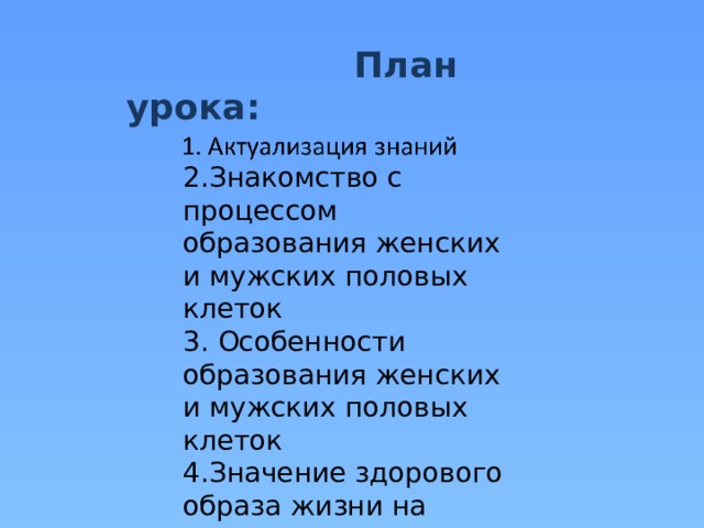  План урока: 2.Знакомство с процессом образования женских и мужских половых клеток 3. Особенности образования женских и мужских половых клеток 4.Значение здорового образа жизни на развитие половых клеток. 5. Закрепление полученных знаний 