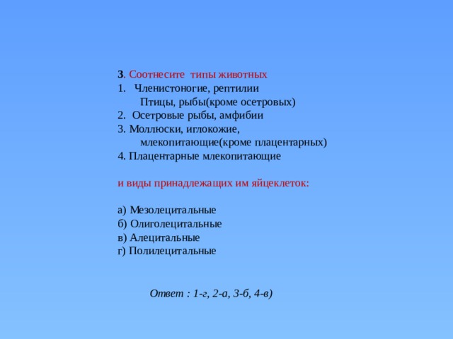 3 . Соотнесите типы животных Членистоногие, рептилии Птицы, рыбы(кроме осетровых) 2. Осетровые рыбы, амфибии 3. Моллюски, иглокожие, млекопитающие(кроме плацентарных) 4. Плацентарные млекопитающие   и виды принадлежащих им яйцеклеток:   а) Мезолецитальные б) Олиголецитальные в) Алецитальные г) Полилецитальные   Ответ : 1-г, 2-а, 3-б, 4-в) 