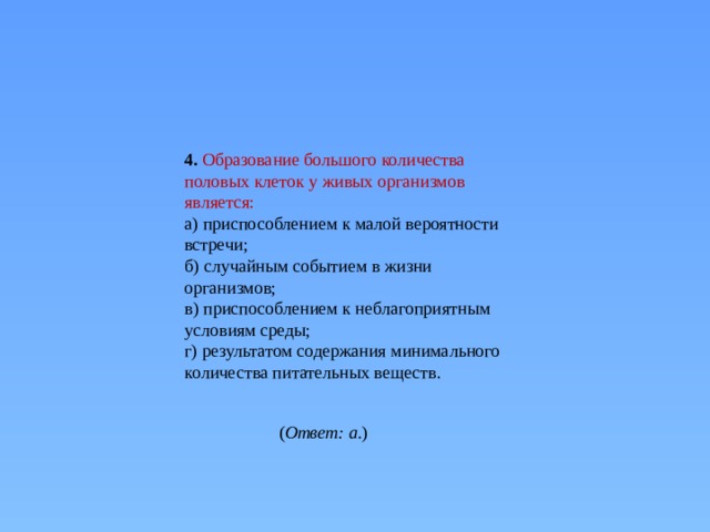 4. Образование большого количества половых клеток у живых организмов является: а) приспособлением к малой вероятности встречи;  б) случайным событием в жизни организмов;  в) приспособлением к неблагоприятным условиям среды;  г) результатом содержания минимального количества питательных веществ. ( Ответ: а. ) 