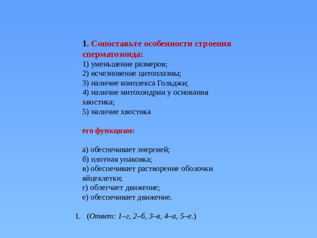       1 . Сопоставьте особенности строения сперматозоида: 1) уменьшение размеров;  2) исчезновение цитоплазмы;  3) наличие комплекса Гольджи;  4) наличие митохондрии у основания хвостика;  5) наличие хвостика   его функциям:   а) обеспечивает энергией;  б) плотная упаковка;  в) обеспечивает растворение оболочки яйцеклетки;  г) облегчает движение;  е) обеспечивает движение. ( Ответ: 1–г, 2–б, 3–в, 4–а, 5–е. ) 