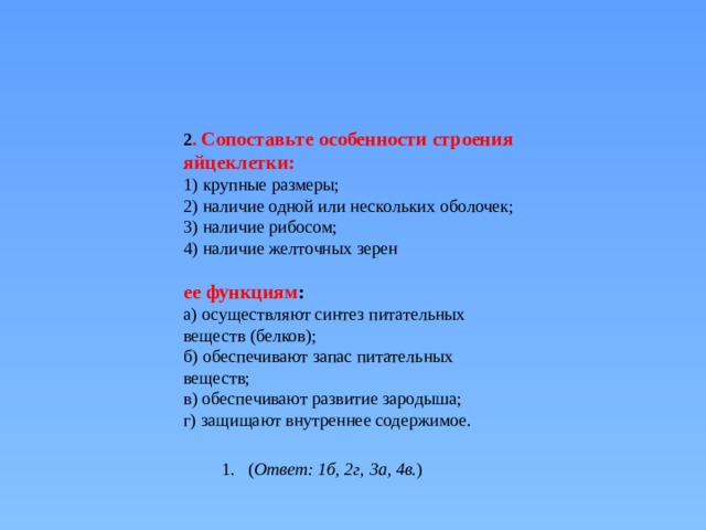   2 . Сопоставьте особенности строения яйцеклетки: 1) крупные размеры;  2) наличие одной или нескольких оболочек;  3) наличие рибосом;  4) наличие желточных зерен   ее функциям : а) осуществляют синтез питательных веществ (белков);  б) обеспечивают запас питательных веществ;  в) обеспечивают развитие зародыша;  г) защищают внутреннее содержимое. ( Ответ: 1б, 2г, 3а, 4в. ) 