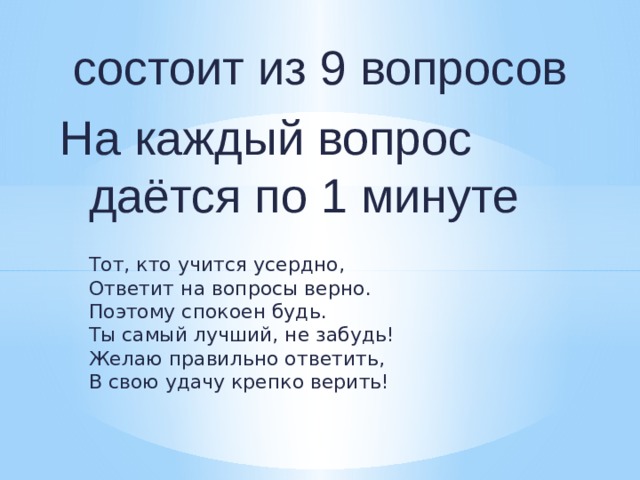  состоит из 9 вопросов На каждый вопрос даётся по 1 минуте  Тот, кто учится усердно,  Ответит на вопросы верно.  Поэтому спокоен будь.  Ты самый лучший, не забудь!  Желаю правильно ответить,  В свою удачу крепко верить! 