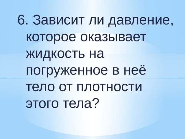 6. Зависит ли давление, которое оказывает жидкость на погруженное в неё тело от плотности этого тела? 