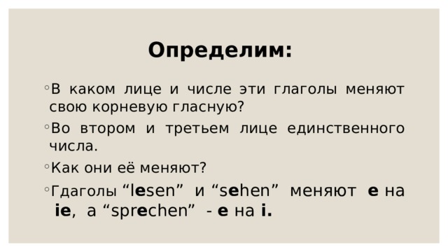 Определим: В каком лице и числе эти глаголы меняют свою корневую гласную? Во втором и третьем лице единственного числа. Как они её меняют? Гдаголы “l e sen” и “s e hen” меняют e на ie , a “spr e chen” - e на i. 