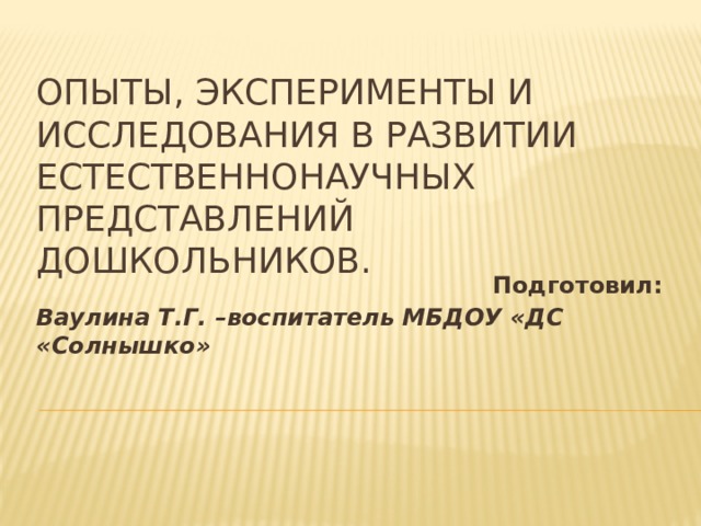 Опыты, эксперименты и исследования в развитии естественнонаучных представлений дошкольников. Подготовил: Ваулина Т.Г. –воспитатель МБДОУ «ДС «Солнышко»  