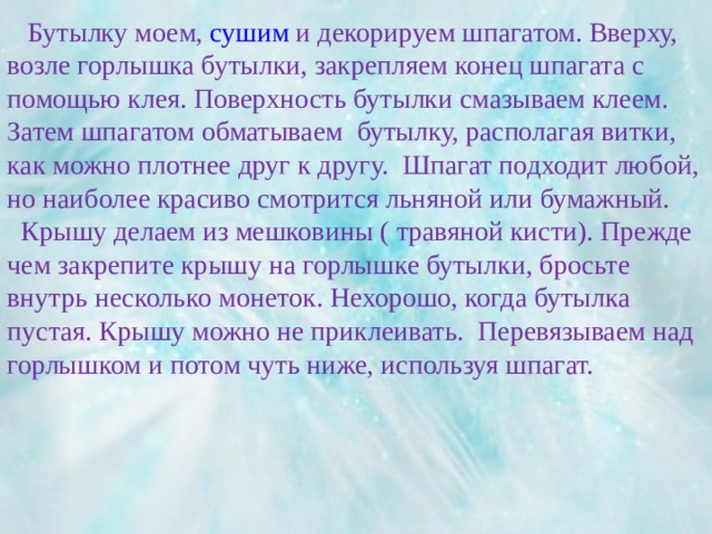   Бутылку моем, сушим и декорируем шпагатом. Вверху, возле горлышка бутылки, закрепляем конец шпагата с помощью клея. Поверхность бутылки смазываем клеем. Затем шпагатом обматываем бутылку, располагая витки, как можно плотнее друг к другу. Шпагат подходит любой, но наиболее красиво смотрится льняной или бумажный.  Крышу делаем из мешковины ( травяной кисти). Прежде чем закрепите крышу на горлышке бутылки, бросьте внутрь несколько монеток. Нехорошо, когда бутылка пустая. Крышу можно не приклеивать. Перевязываем над горлышком и потом чуть ниже, используя шпагат.   