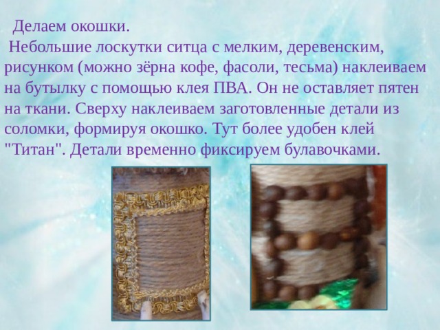  Делаем окошки.  Небольшие лоскутки ситца с мелким, деревенским, рисунком (можно зёрна кофе, фасоли, тесьма) наклеиваем на бутылку с помощью клея ПВА. Он не оставляет пятен на ткани. Сверху наклеиваем заготовленные детали из соломки, формируя окошко. Тут более удобен клей 