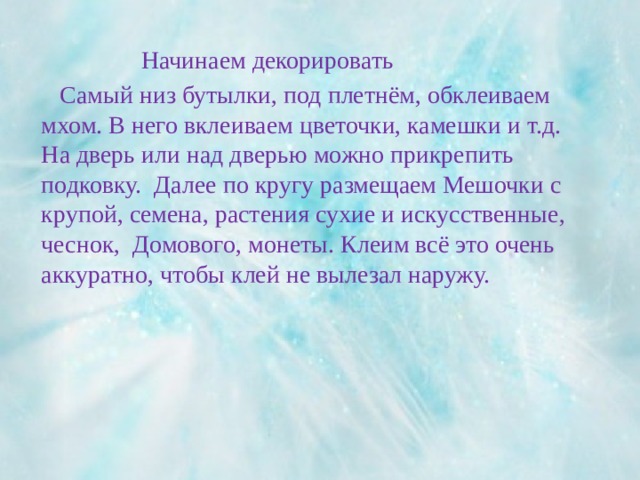 Начинаем декорировать  Самый низ бутылки, под плетнём, обклеиваем мхом. В него вклеиваем цветочки, камешки и т.д. На дверь или над дверью можно прикрепить подковку. Далее по кругу размещаем Мешочки с крупой, семена, растения сухие и искусственные, чеснок, Домового, монеты. Клеим всё это очень аккуратно, чтобы клей не вылезал наружу. 