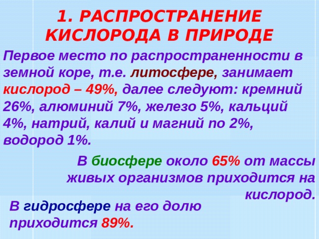 1. РАСПРОСТРАНЕНИЕ КИСЛОРОДА В ПРИРОДЕ Первое место по распространенности в земной коре, т.е. литосфере ,  занимает кислород – 49%, далее следуют: кремний 26%, алюминий 7%, железо 5%, кальций 4%, натрий, калий и магний по 2%, водород 1%. В биосфере около 65% от массы живых организмов приходится на кислород . В гидросфере на его долю приходится 89% .  