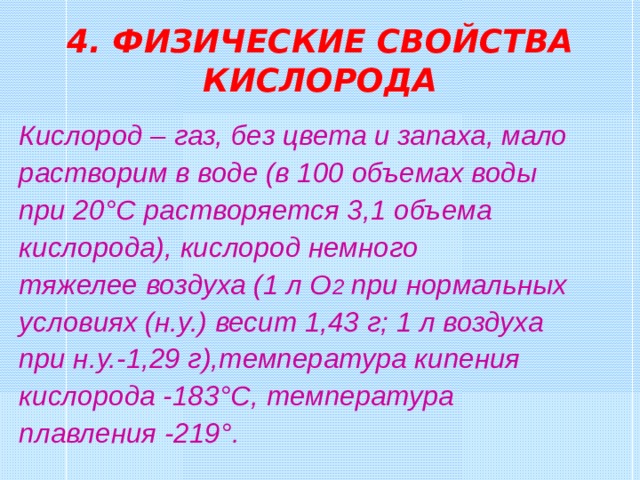 4. ФИЗИЧЕСКИЕ СВОЙСТВА КИСЛОРОДА Кислород – газ, без цвета и запаха, мало растворим в воде (в 100 объемах воды при 20 °C растворяется 3,1  объема кислорода), кислород немного тяжелее воздуха (1 л О 2 при нормальных условиях (н.у.) весит 1,43 г; 1 л воздуха при н.у.-1,29 г),температура кипения кислорода -183 °C , температура плавления -219 ° . 