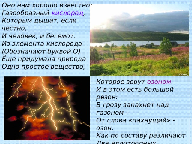 Оно нам хорошо известно: Газообразный кислород , Которым дышат, если честно, И человек, и бегемот. Из элемента кислорода (Обозначают буквой О) Ёще придумала природа Одно простое вещество, Которое зовут озоном . И в этом есть большой резон: В грозу запахнет над газоном – От слова «пахнущий» - озон. Как по составу различают Два аллотропных вещества? О 3  озон обозначают, А кислород – всего О 2 . 