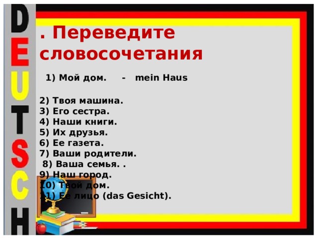 . Переведите словосочетания  1) Мой дом. - mein Haus 2) Твоя машина. 3) Его сестра. 4) Наши книги. 5) Их друзья. 6) Ее газета. 7) Ваши родители.  8) Ваша семья. . 9) Наш город. 10) Твой дом. 11) Ее лицо (das Gesicht).  