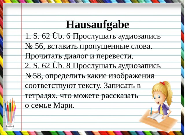Hausaufgabe 1. S. 62 Üb. 6 Прослушать аудиозапись № 56, вставить пропущенные слова. Прочитать диалог и перевести. 2. S. 62 Üb. 8 Прослушать аудиозапись №58, определить какие изображения соответствуют тексту. Записать в тетрадях, что можете рассказать о семье Мари. 