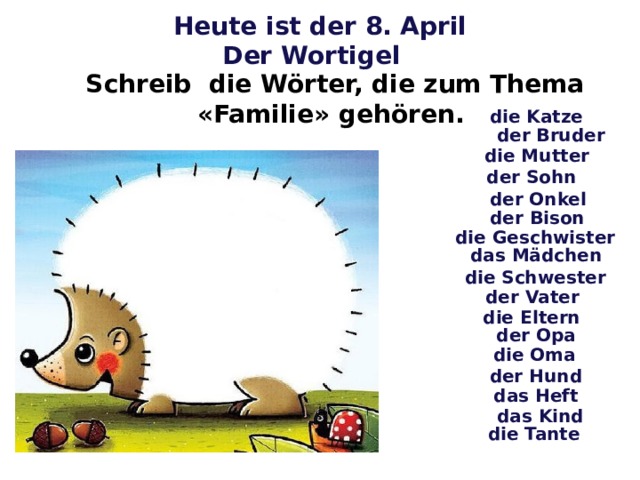 Heute ist der 8. April Der Wortigel Schreib die Wörter, die zum Thema «Familie» gehören. die Katze der Bruder die Mutter der Sohn der Onkel der Bison die Geschwister das Mädchen die Schwester der Vater die Eltern der Opa die Oma der Hund das Heft das Kind die Tante 