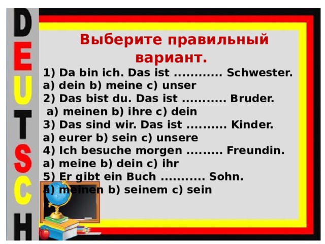  Выберите правильный вариант. Da bin ich. Das ist ............ Schwester. a) dein b) meine c) unser 2) Das bist du. Das ist ........... Bruder.  a) meinen b) ihre c) dein 3) Das sind wir. Das ist .......... Kinder. a) eurer b) sein c) unsere 4) Ich besuche morgen ......... Freundin. a) meine b) dein c) ihr 5) Er gibt ein Buch ........... Sohn. a) meinen b) seinem c) sein 