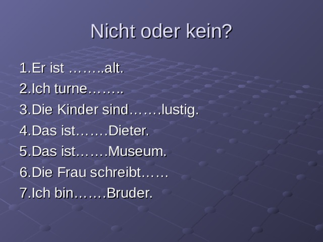 Nicht oder kein? 1.Er ist ……..alt. 2.Ich turne…….. 3.Die Kinder sind…….lustig. 4.Das ist…….Dieter. 5.Das ist…….Museum. 6.Die Frau schreibt…… 7.Ich bin…….Bruder. 