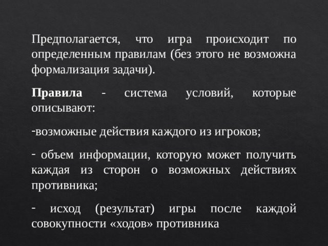 Предполагается, что игра происходит по определенным правилам (без этого не возможна формализация задачи). Правила - система условий, которые описывают: возможные действия каждого из игроков;  объем информации, которую может получить каждая из сторон о возможных действиях противника;  исход (результат) игры после каждой совокупности «ходов» противника 