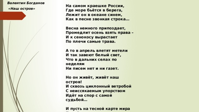 Валентин Богданов На самом краешке России,  «Наш остров» Где море бьётся в берега, Лежит он в океане синем, Как в песне звонкая строка…  Весна немного припоздает, Промедлит осень взять права – И к сенокосу вырастает По плечи самые трава.  А то в апрель влетят метели И так завеют белый свет, Что в дальних селах по неделям Ни писем нет и ни газет.  Но он живёт, живёт наш остров! И сквозь циклонный ветробой С неиссякаемым упорством Идёт на спор с самой судьбой…  И пусть на тесной карте мира Порой едва означен он – К нему протянуты пунктиры Земных дорог со всех сторон. 