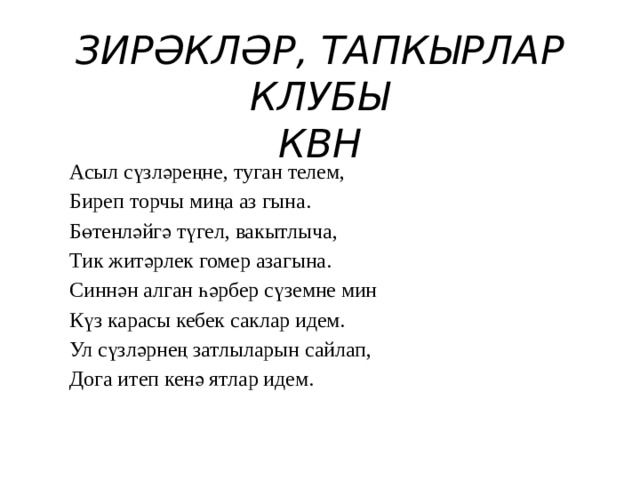 ЗИРӘКЛӘР, ТАПКЫРЛАР КЛУБЫ  КВН Асыл сүзләреңне, туган телем, Биреп торчы миңа аз гына. Бөтенләйгә түгел, вакытлыча, Тик житәрлек гомер азагына. Синнән алган һәрбер сүземне мин Күз карасы кебек саклар идем. Ул сүзләрнең затлыларын сайлап, Дога итеп кенә ятлар идем. 