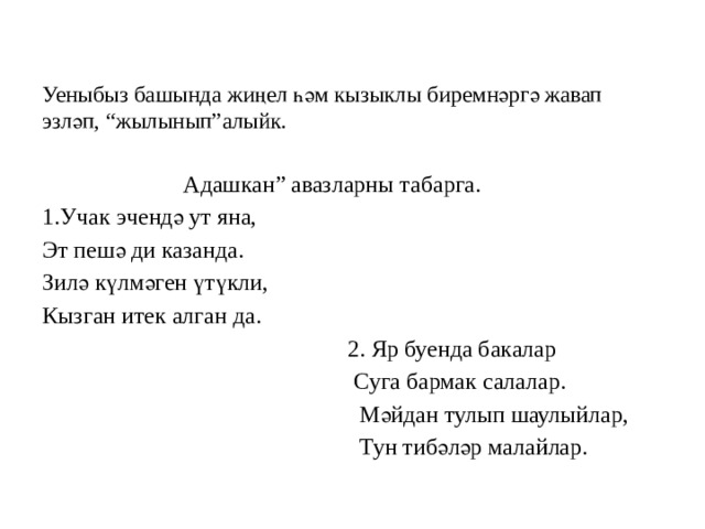  Уеныбыз башында жиңел һәм кызыклы биремнәргә жавап эзләп, “жылынып”алыйк.    Адашкан” авазларны табарга. 1.Учак эчендә ут яна, Эт пешә ди казанда. Зилә күлмәген үтүкли, Кызган итек алган да.  2. Яр буенда бакалар  Суга бармак салалар.  Мәйдан тулып шаулыйлар,  Тун тибәләр малайлар. 