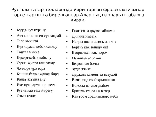 Рус һәм татар телләрендә йөри торган фразеологизмнар төрле тәртиптә бирелгәннәр.Аларның парларын табарга кирәк. Күздән ут күренү Аяз көнне яшен суккандай Теле кычыта Күз карасы кебек саклау Төпсез мичкә Күкерт кебек кабыну Сүзне җилгә ташламау Чәчләре үрә тора Башың белән җавап бирү Канат астына алу Ике куян артыннан куу Куеныңда таш йөретү Озын телле Гнаться за двумя зайцами Длинный язык Искры посыпались из глаз Беречь как зеницу ока Взорваться как порох Отвечать головой Бездонная бочка Зуд в языке Держать камень за пазухой Взять под своё крылышко Волосы встают дыбом Бросать слова на ветер Как гром среди ясного неба 