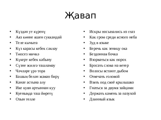 Җавап Күздән ут күренү Аяз көнне яшен суккандай Теле кычыта Күз карасы кебек саклау Төпсез мичкә Күкерт кебек кабыну Сүзне җилгә ташламау Чәчләре үрә тора Башың белән җавап бирү Канат астына алу Ике куян артыннан куу Куеныңда таш йөретү Озын телле Искры посыпались из глаз Как гром среди ясного неба Зуд в языке Беречь как зеницу ока Бездонная бочка Взорваться как порох Бросать слова на ветер Волосы встают дыбом Отвечать головой Взять под своё крылышко Гнаться за двумя зайцами Держать камень за пазухой Длинный язык 