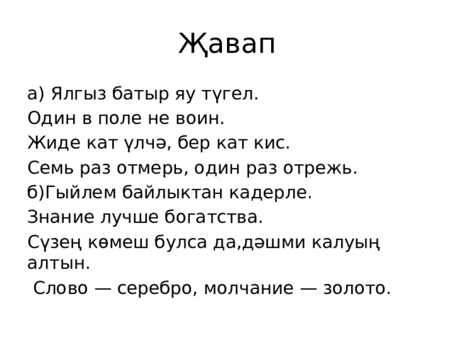 Җавап а) Ялгыз батыр яу түгел. Один в поле не воин. Жиде кат үлчә, бер кат кис. Семь раз отмерь, один раз отрежь. б)Гыйлем байлыктан кадерле. Знание лучше богатства. Сүзең көмеш булса да,дәшми калуың алтын.  Слово — серебро, молчание — золото. 
