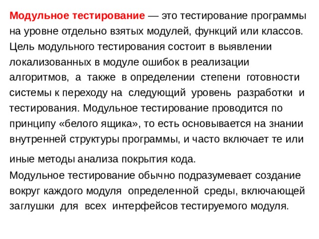 Модульное тестирование — это тестирование программы на уровне отдельно взятых модулей, функций или классов. Цель модульного тестирования состоит в выявлении локализованных в модуле ошибок в реализации алгоритмов, а также в определении степени готовности системы к переходу на следующий уровень разработки и тестирования. Модульное тестирование проводится по принципу «белого ящика», то есть основывается на знании внутренней структуры программы, и часто включает те или иные методы анализа покрытия кода. Модульное тестирование обычно подразумевает создание вокруг каждого модуля определенной среды, включающей заглушки для всех интерфейсов тестируемого модуля. 