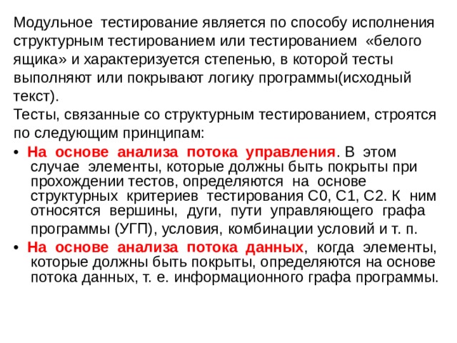 Модульное тестирование является по способу исполнения структурным тестированием или тестированием «белого ящика» и характеризуется степенью, в которой тесты выполняют или покрывают логику программы(исходный текст). Тесты, связанные со структурным тестированием, строятся по следующим принципам: • На основе анализа потока управления . В этом случае элементы, которые должны быть покрыты при прохождении тестов, определяются на основе структурных критериев тестирования С0, С1, С2. К ним относятся вершины, дуги, пути управляющего графа  программы (УГП), условия, комбинации условий и т. п. • На основе анализа потока данных , когда элементы, которые должны быть покрыты, определяются на основе потока данных, т. е. информационного графа программы. 