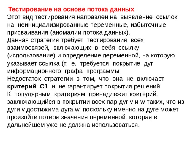  Тестирование на основе потока данных Этот вид тестирования направлен на выявление ссылок на неинициализированные переменные, избыточные присваивания (аномалии потока данных). Данная стратегия требует тестирования всех взаимосвязей, включающих в себя ссылку (использование) и определение переменной, на которую указывает ссылка (т. е. требуется покрытие дуг информационного графа программы Недостаток стратегии в том, что она не включает критерий С1 и не гарантирует покрытия решений. К популярным критериям принадлежит критерий, заключающийся в покрытии всех пар дуг v и w таких, что из дуги v достижима дуга w, поскольку именно на дуге может произойти потеря значения переменной, которая в дальнейшем уже не должна использоваться. 