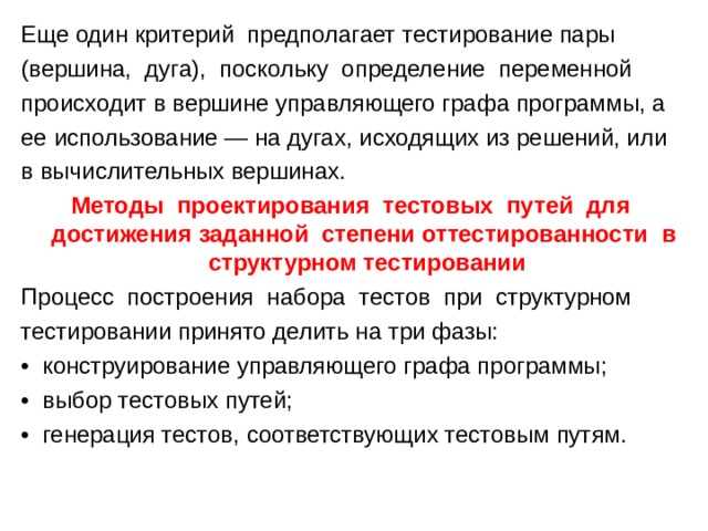 Еще один критерий предполагает тестирование пары (вершина, дуга), поскольку определение переменной происходит в вершине управляющего графа программы, а ее использование — на дугах, исходящих из решений, или в вычислительных вершинах. Методы проектирования тестовых путей для достижения заданной степени оттестированности в структурном тестировании Процесс построения набора тестов при структурном тестировании принято делить на три фазы: • конструирование управляющего графа программы; • выбор тестовых путей; • генерация тестов, соответствующих тестовым путям. 
