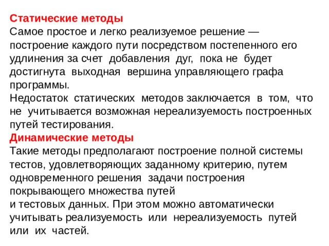 Статические методы  Самое простое и легко реализуемое решение — построение каждого пути посредством постепенного его удлинения за счет добавления дуг, пока не будет достигнута выходная вершина управляющего графа программы. Недостаток статических методов заключается в том, что не учитывается возможная нереализуемость построенных путей тестирования. Динамические методы Такие методы предполагают построение полной системы тестов, удовлетворяющих заданному критерию, путем одновременного решения задачи построения покрывающего множества путей и тестовых данных. При этом можно автоматически учитывать реализуемость или нереализуемость путей или их частей. 