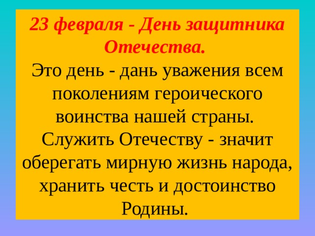 23 февраля - День защитника Отечества.  Это день - дань уважения всем поколениям героического воинства нашей страны.  Служить Отечеству - значит оберегать мирную жизнь народа, хранить честь и достоинство Родины. 