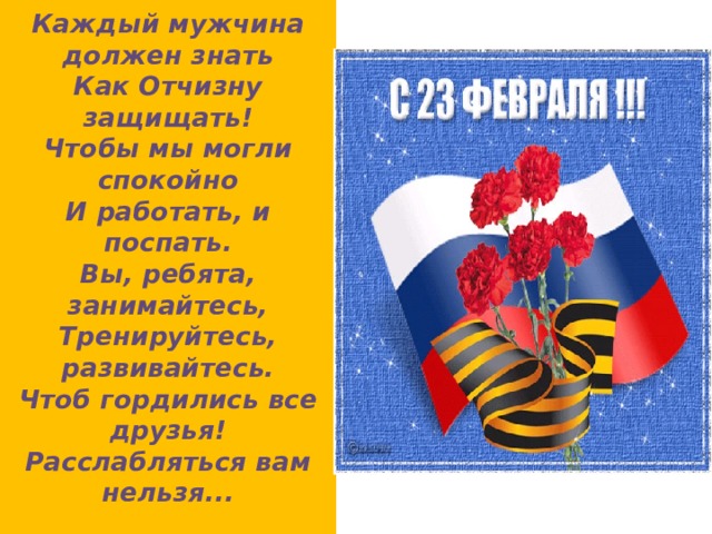 Каждый мужчина должен знать  Как Отчизну защищать!  Чтобы мы могли спокойно  И работать, и поспать.  Вы, ребята, занимайтесь,  Тренируйтесь, развивайтесь.  Чтоб гордились все друзья!  Расслабляться вам нельзя...   