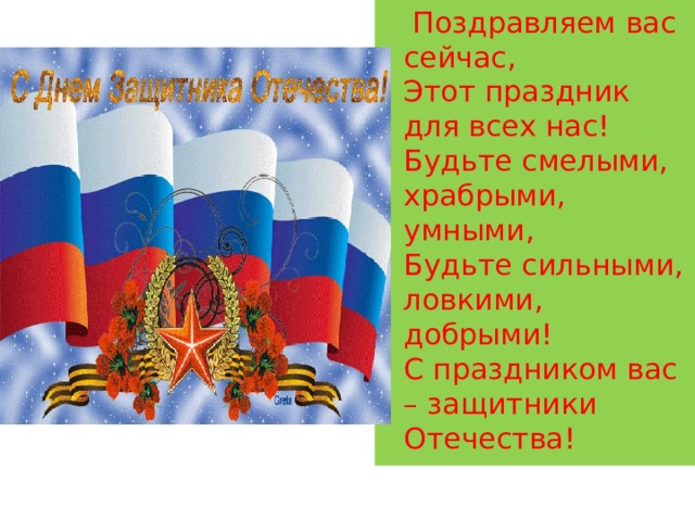  Поздравляем вас сейчас,  Этот праздник для всех нас!  Будьте смелыми, храбрыми, умными,  Будьте сильными, ловкими, добрыми!  С праздником вас – защитники Отечества! 