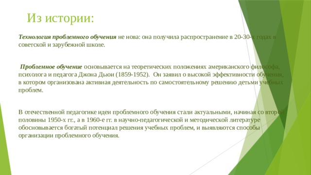 Из истории: Технология проблемного обучения  не нова: она получила распространение в 20-30-х годах в советской и зарубежной школе.   Проблемное обучение  основывается на теоретических положениях американского философа, психолога и педагога Джона Дьюи (1859-1952). Он заявил о высокой эффективности обучения, в котором организована активная деятельность по самостоятельному решению детьми учебных проблем. В отечественной педагогике идеи проблемного обучения стали актуальными, начиная со второй половины 1950-х гг., а в 1960-е гг. в научно-педагогической и методической литературе обосновывается богатый потенциал решения учебных проблем, и выявляются способы организации проблемного обучения. 