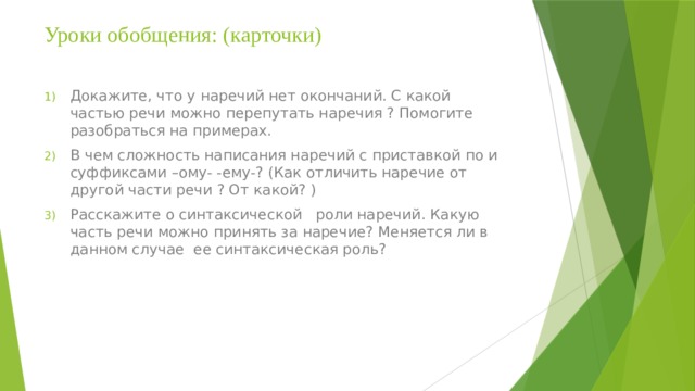 Уроки обобщения: (карточки)   Докажите, что у наречий нет окончаний. С какой частью речи можно перепутать наречия ? Помогите разобраться на примерах. В чем сложность написания наречий с приставкой по и суффиксами –ому- -ему-? (Как отличить наречие от другой части речи ? От какой? ) Расскажите о синтаксической роли наречий. Какую часть речи можно принять за наречие? Меняется ли в данном случае ее синтаксическая роль? 