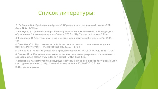 Список литературы:  1. Бейзеров В.А. Проблемное обучение// Образование в современной школе.-Б.М.-2011.-№12.-с.48-52. 2. Бермус А. Г. Проблемы и перспективы реализации компетентностного подхода в образования // Интернет-журнал «Эйдос». 2012. - http // eidos.ru // journal // htm 3. Гальперин П.Я. Методы обучения и умственное развитие ребенка.-М.:МГУ, 1985. - 45с. 4. Заир-Бек С.И., Муштавинская И.В. Развитие критического мышления на уроке: пособие для учителя. -- М.: Просвещение, 2012. -- 175 с. 5. Занков Л. В. Развитие учащихся в процессе обучения. -М.: АПН РСФСР, 1963. - 39с. 6. Зимняя И. А. Ключевые компетенции - новая парадигма результата современного образования. // http: // www.eidos.ru / journal / 2012/ 0505.htm 7. Иванова Е. О. Компетентный подход в соотношении со знаниевоориентированным и культурологическим. // http: // www.eidos.ru / journal / 2010/ 0930 - 23.htm 8. Интернет-ресурсы. 
