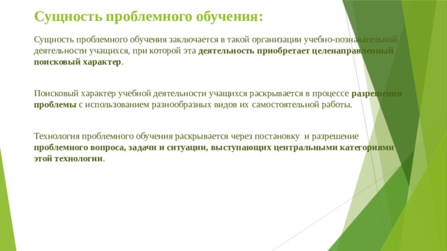 Сущность проблемного обучения: Сущность проблемного обучения заключается в такой организации учебно-познавательной деятельности учащихся, при которой эта деятельность  приобретает целенаправленный поисковый характер . Поисковый характер учебной деятельности учащихся раскрывается в процессе разрешения проблемы с использованием разнообразных видов их самостоятельной работы. Технология проблемного обучения раскрывается через постановку и разрешение проблемного вопроса, задачи и ситуации, выступающих центральными категориями этой технологии . 