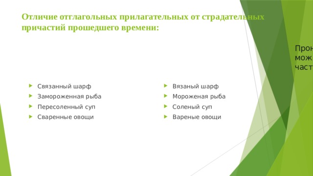 Отличие отглагольных прилагательных от страдательных причастий прошедшего времени: Пронаблюдайте, сделайте выводы, какими частями речи можно заменить слова на –ный-? Подберите и запишите эти части речи. Определите части речи исходных примеров. Связанный шарф Замороженная рыба Пересоленный суп Сваренные овощи Вязаный шарф Мороженая рыба Соленый суп Вареные овощи 