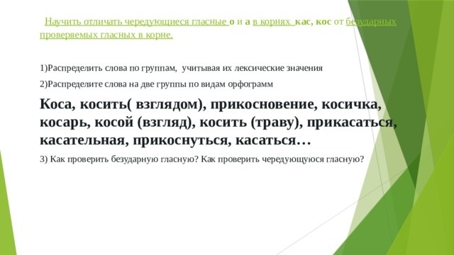  Научить отличать чередующиеся гласные  о и а  в корнях кас, кос от безударных проверяемых гласных в корне. 1)Распределить слова по группам, учитывая их лексические значения 2)Распределите слова на две группы по видам орфограмм Коса, косить( взглядом), прикосновение, косичка, косарь, косой (взгляд), косить (траву), прикасаться, касательная, прикоснуться, касаться… 3) Как проверить безударную гласную? Как проверить чередующуюся гласную? 