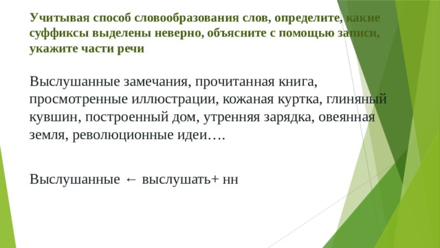 Учитывая способ словообразования слов, определите, какие суффиксы выделены неверно, объясните с помощью записи, укажите части речи Выслушанные замечания, прочитанная книга, просмотренные иллюстрации, кожаная куртка, глиняный кувшин, построенный дом, утренняя зарядка, овеянная земля, революционные идеи…. Выслушанные ← выслушать+ нн 